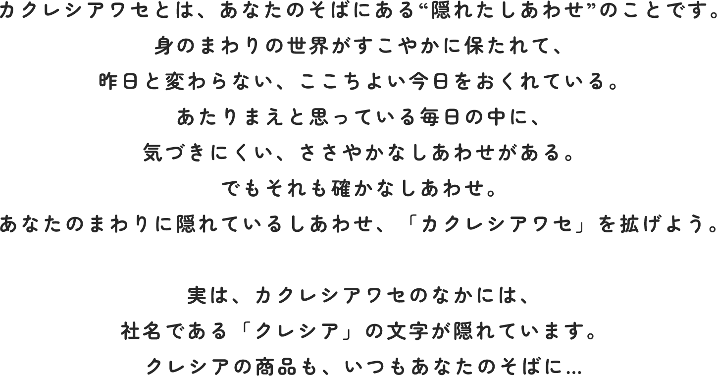 カクレシアワセとは、あなたのそばにある“隠れたしあわせ”のことです。
                身のまわりの世界がすこやかに保たれて、
                昨日と変わらない、ここちよい今日をおくれている。
                あたりまえと思っている毎日の中に、
                気づきにくい、ささやかなしあわせがある。
                でもそれも確かなしあわせ。
                あなたのまわりに隠れているしあわせ、「カクレシアワセ」を拡げよう。
                
                実は、カクレシアワセのなかには、
                社名である「クレシア」の文字が隠れています。
                クレシアの商品も、いつもあなたのそばに…