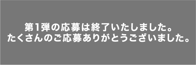 第1弾の応募は終了いたしました。たくさんのご応募ありがとうございました。