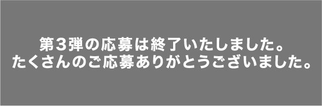 第3弾の応募は終了いたしました。たくさんのご応募ありがとうございました。