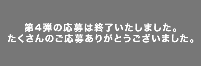 第4弾の応募は終了いたしました。たくさんのご応募ありがとうございました。
