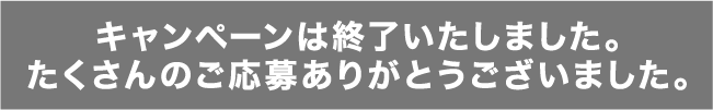 キャンペーンは終了いたしました。たくさんのご応募ありがとうございました。