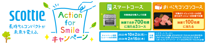 長持ち＆コンパクトが未来を変える。Action for Smileキャンペーン スマートコース：対象商品を購入して応募 抽選で合計700名様に当たる3コース まいにちコツコツコース：対象のトイレットロールの芯またはティシューの空箱で応募 キャンペーン期間（レシート有効期間）：2023年10月2日（）～2024年2月15日（木） 応募締切：＜スマートコース＞はがきでのご応募 2024年2月15日（木）当日消印有効 ＜まいにちコツコツコース＞2024年2月15日（木）必着